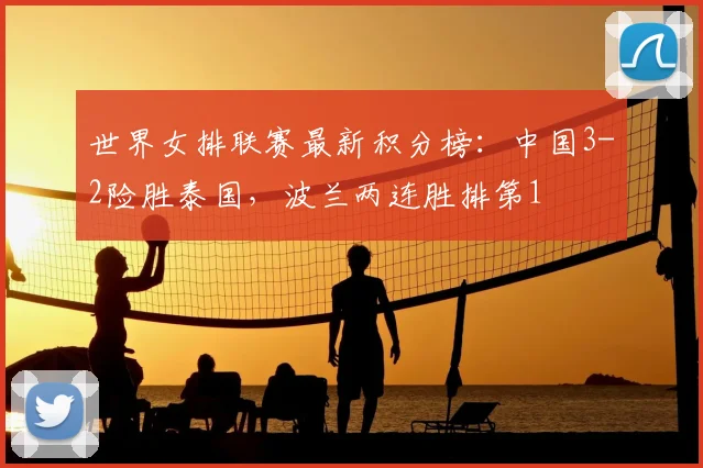 世界女排联赛最新积分榜：中国3-2险胜泰国，波兰两连胜排第1