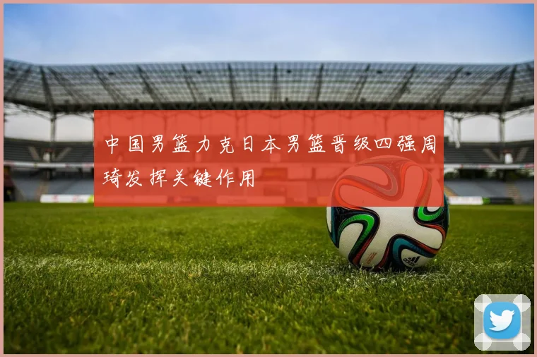 中国男篮力克日本男篮晋级四强周琦发挥关键作用