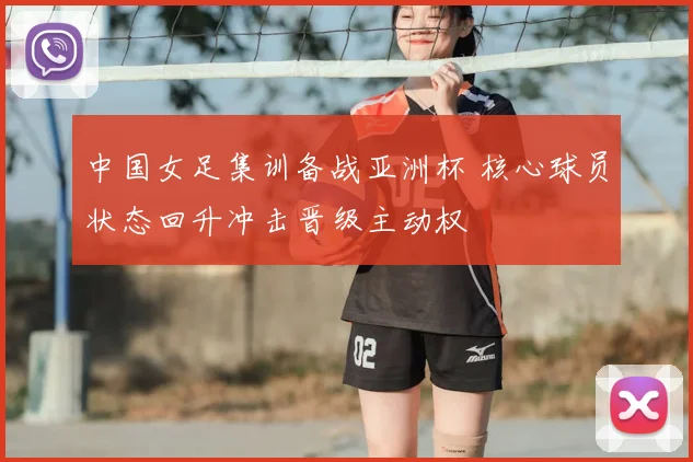 中国女足集训备战亚洲杯 核心球员状态回升冲击晋级主动权