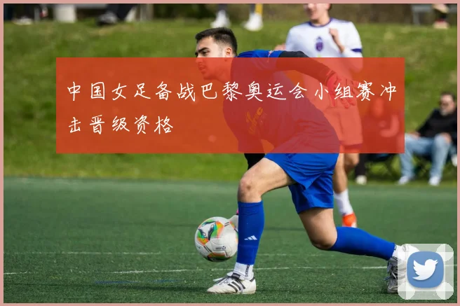 中国女足备战巴黎奥运会小组赛冲击晋级资格