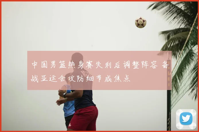 中国男篮热身赛失利后调整阵容 备战亚运会攻防细节成焦点