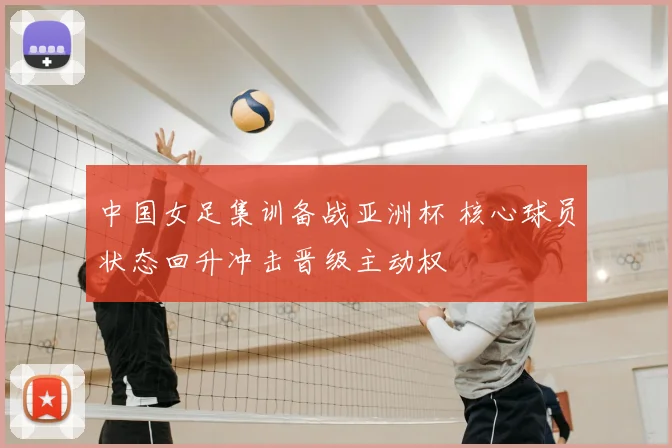 中国女足集训备战亚洲杯 核心球员状态回升冲击晋级主动权