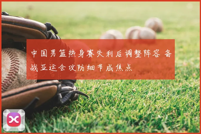 中国男篮热身赛失利后调整阵容 备战亚运会攻防细节成焦点