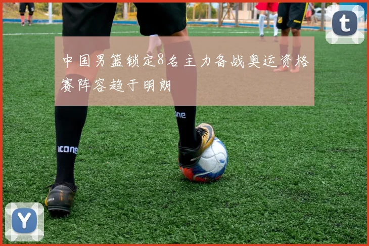 中国男篮锁定8名主力备战奥运资格赛阵容趋于明朗