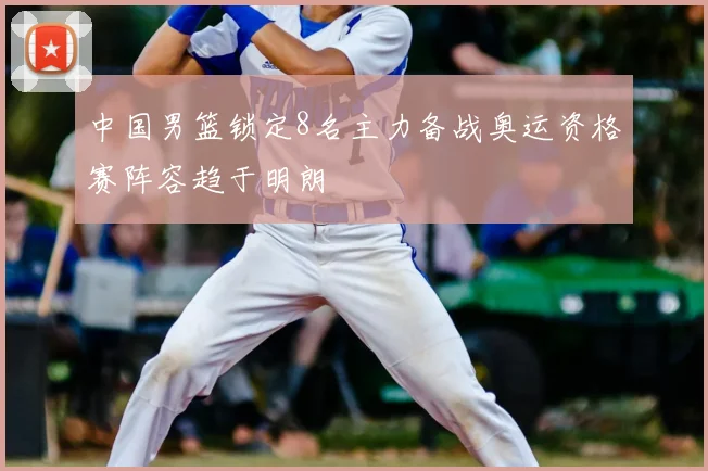 中国男篮锁定8名主力备战奥运资格赛阵容趋于明朗