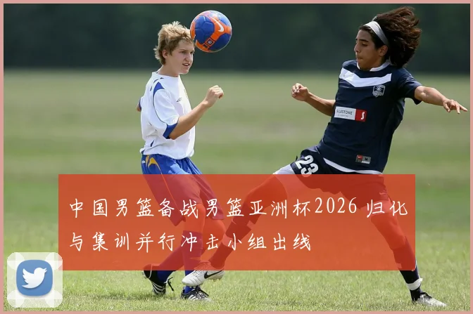 中国男篮备战男篮亚洲杯2026 归化与集训并行冲击小组出线