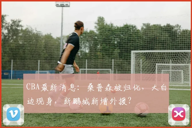 CBA最新消息:桑普森被归化,大白边现身,新鹏城新增外援?