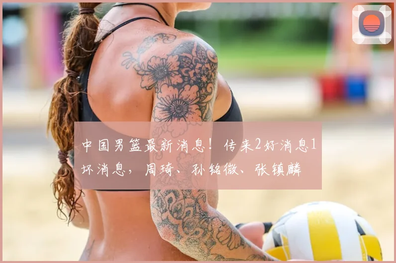 中国男篮最新消息！传来2好消息1坏消息，周琦、孙铭微、张镇麟