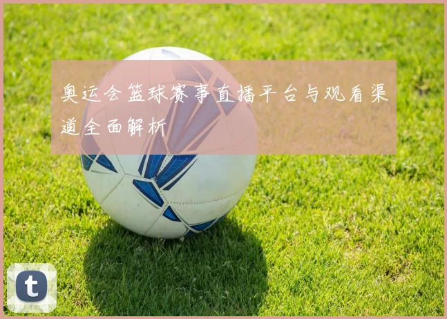 奥运会篮球赛事直播平台与观看渠道全面解析