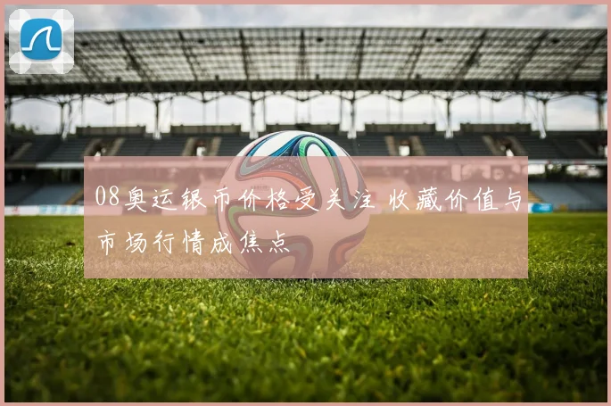 08奥运银币价格受关注 收藏价值与市场行情成焦点