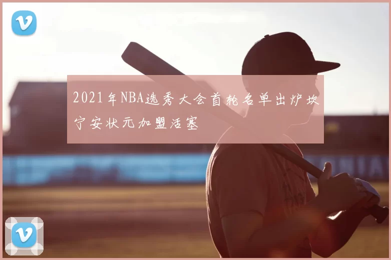 2021年NBA选秀大会首轮名单出炉坎宁安状元加盟活塞