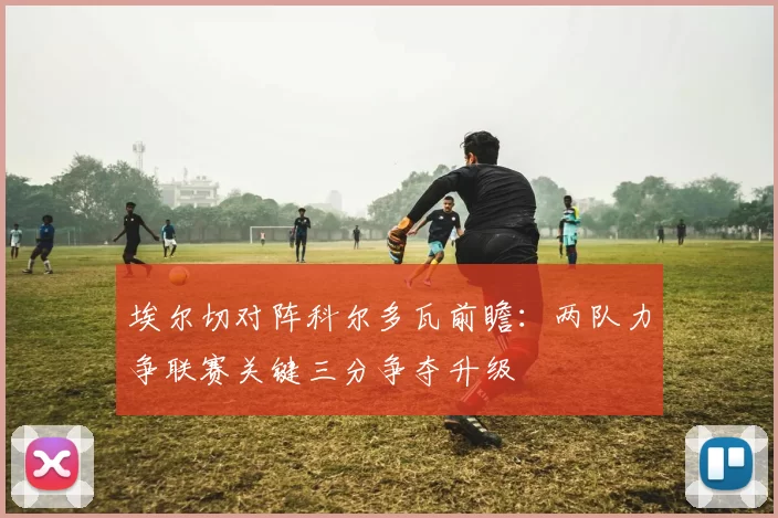 埃尔切对阵科尔多瓦前瞻:两队力争联赛关键三分争夺升级