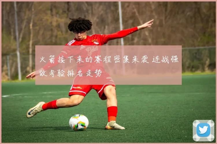 火箭接下来的赛程密集来袭 连战强敌考验排名走势