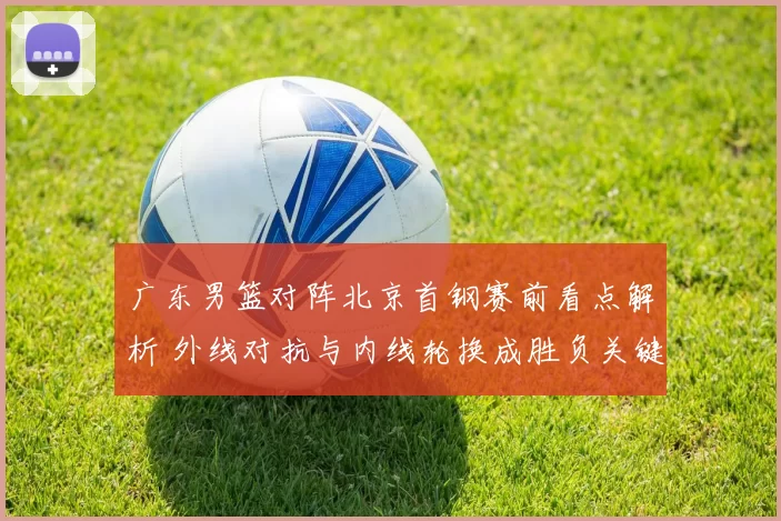 广东男篮对阵北京首钢赛前看点解析 外线对抗与内线轮换成胜负关键
