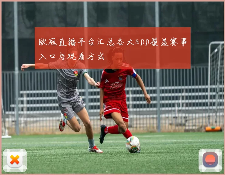 欧冠直播平台汇总各大app覆盖赛事入口与观看方式
